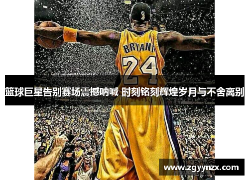 篮球巨星告别赛场震撼呐喊 时刻铭刻辉煌岁月与不舍离别