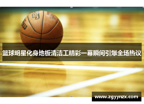 篮球明星化身地板清洁工精彩一幕瞬间引爆全场热议